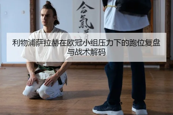 利物浦萨拉赫在欧冠小组压力下的跑位复盘与战术解码